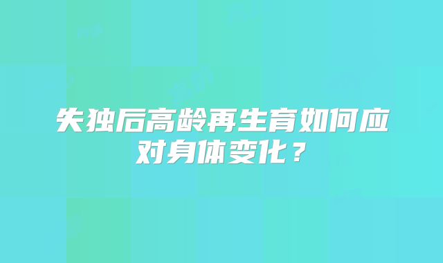 失独后高龄再生育如何应对身体变化？