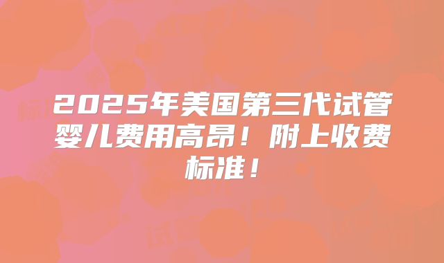 2025年美国第三代试管婴儿费用高昂!附上收费标准!