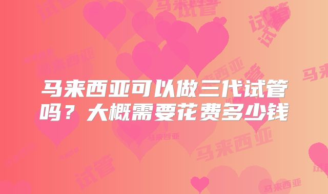 马来西亚可以做三代试管吗?大概需要花费多少钱