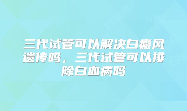 三代试管可以解决白癜风遗传吗,三代试管可以排除白血病吗