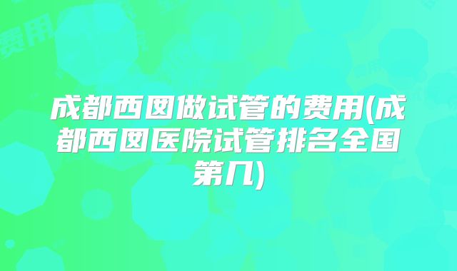 成都西囡做试管的费用(成都西囡医院试管排名全国第几)