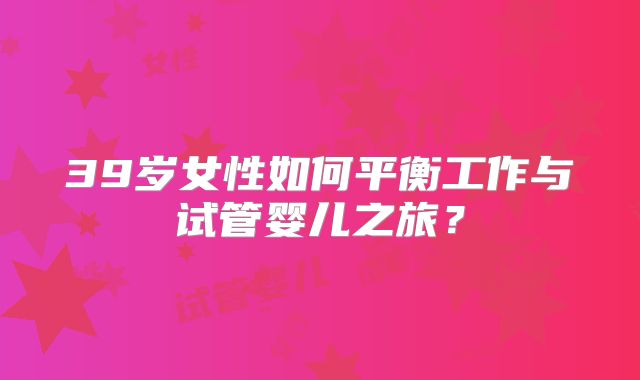 39岁女性如何平衡工作与试管婴儿之旅？