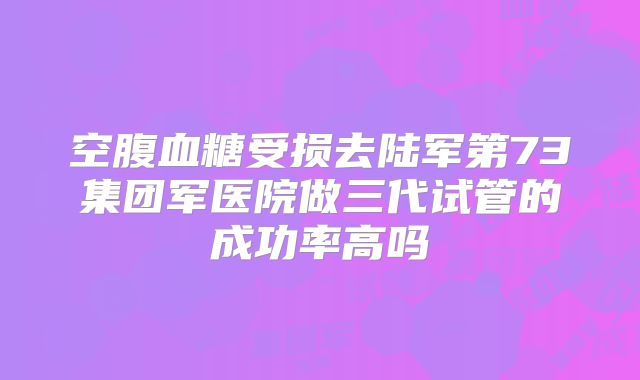空腹血糖受损去陆军第73集团军医院做三代试管的成功率高吗