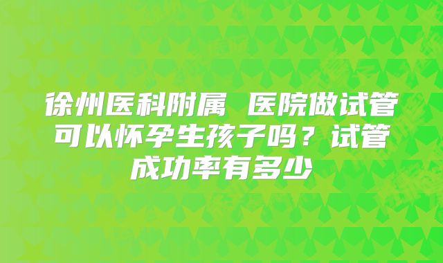 徐州医科附属 医院做试管可以怀孕生孩子吗？试管成功率有多少