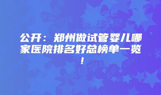 公开：郑州做试管婴儿哪家医院排名好总榜单一览！