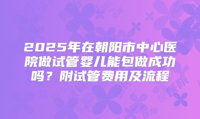 2025年在朝阳市中心医院做试管婴儿能包做成功吗?附试管费用及流程