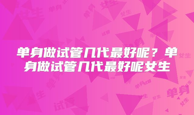 单身做试管几代最好呢？单身做试管几代最好呢女生