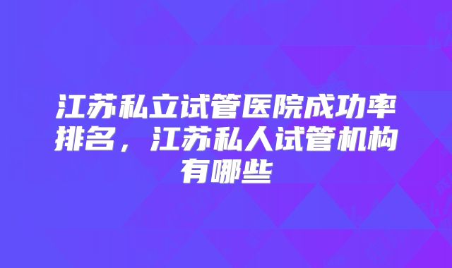江苏私立试管医院成功率排名，江苏私人试管机构有哪些