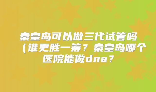 秦皇岛可以做三代试管吗(谁更胜一筹?秦皇岛哪个医院能做dna?