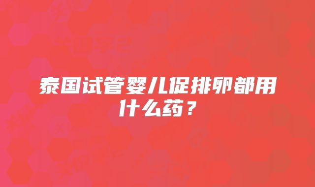 泰国试管婴儿促排卵都用什么药?