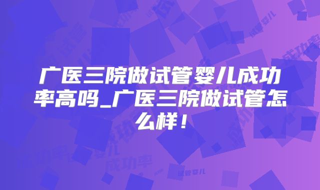 广医三院做试管婴儿成功率高吗_广医三院做试管怎么样！
