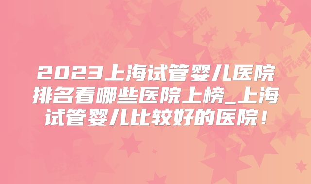 2023上海试管婴儿医院排名看哪些医院上榜_上海试管婴儿比较好的医院!