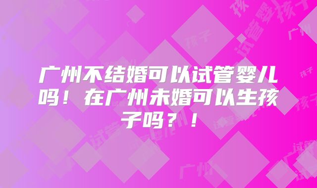 广州不结婚可以试管婴儿吗！在广州未婚可以生孩子吗？！
