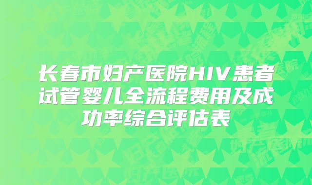 长春市妇产医院HIV患者试管婴儿全流程费用及成功率综合评估表