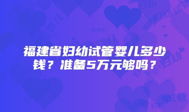 福建省妇幼试管婴儿多少钱？准备5万元够吗？