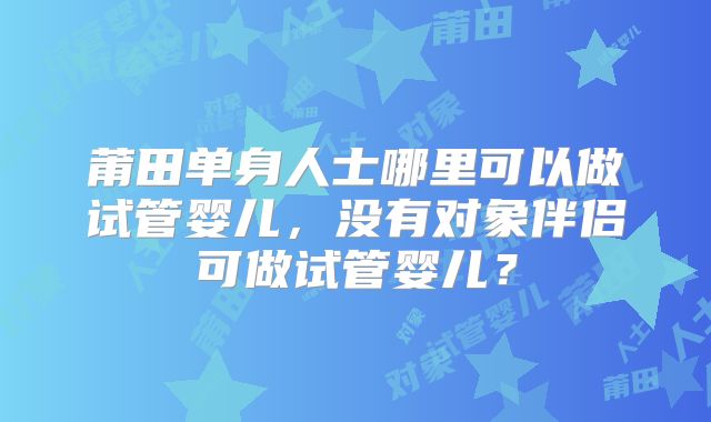 莆田单身人士哪里可以做试管婴儿,没有对象伴侣可做试管婴儿?