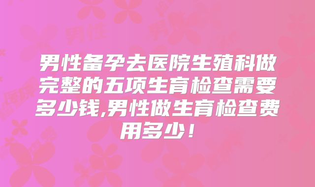男性备孕去医院生殖科做完整的五项生育检查需要多少钱,男性做生育检查费用多少！