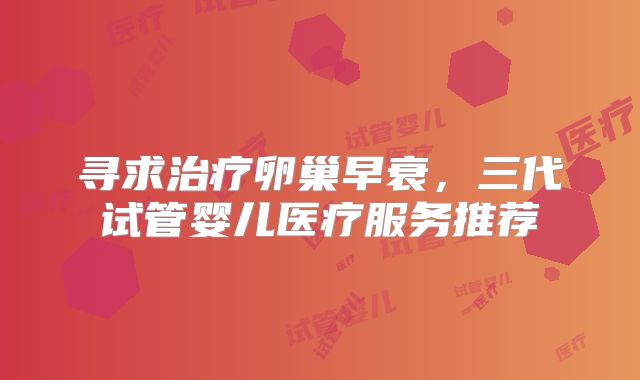 寻求治疗卵巢早衰，三代试管婴儿医疗服务推荐