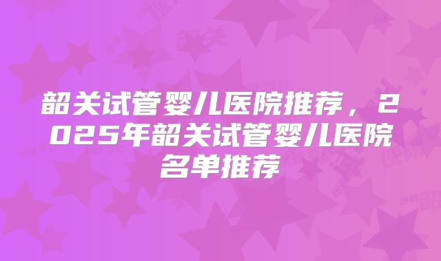 韶关试管婴儿医院推荐,2025年韶关试管婴儿医院名单推荐