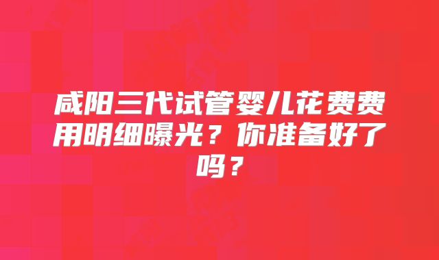 咸阳三代试管婴儿花费费用明细曝光?你准备好了吗?