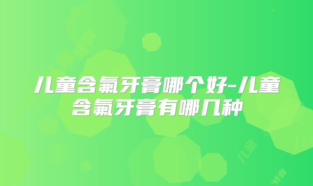 儿童含氟牙膏哪个好-儿童含氟牙膏有哪几种