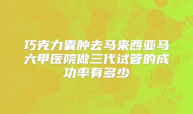 巧克力囊肿去马来西亚马六甲医院做三代试管的成功率有多少