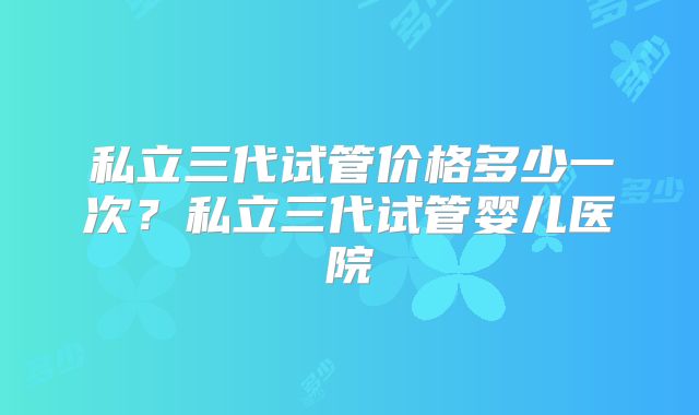 私立三代试管价格多少一次?私立三代试管婴儿医院