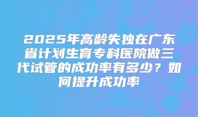 2025年高龄失独在广东省计划生育专科医院做三代试管的成功率有多少?如何提升成功率