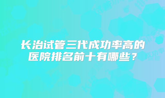 长治试管三代成功率高的医院排名前十有哪些？