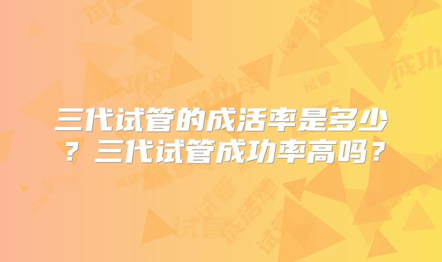 三代试管的成活率是多少?三代试管成功率高吗?