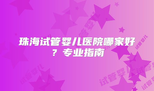 珠海试管婴儿医院哪家好?专业指南