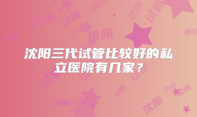 沈阳三代试管比较好的私立医院有几家？