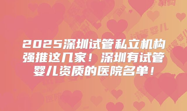 2025深圳试管私立机构强推这几家！深圳有试管婴儿资质的医院名单！