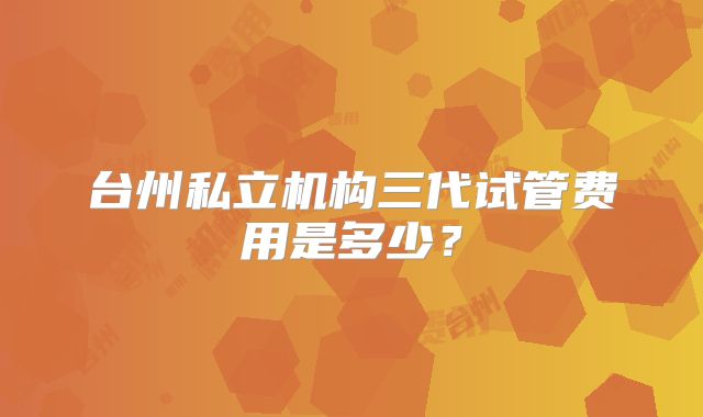 台州私立机构三代试管费用是多少？