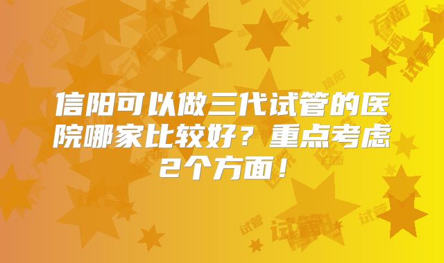 信阳可以做三代试管的医院哪家比较好?重点考虑2个方面!