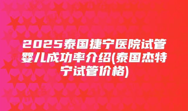 2025泰国捷宁医院试管婴儿成功率介绍(泰国杰特宁试管价格)
