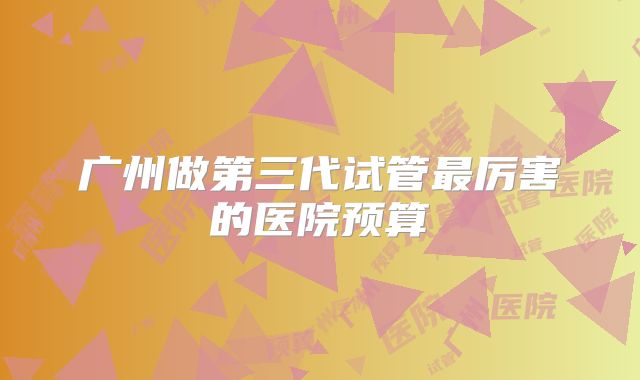 广州做第三代试管最厉害的医院预算
