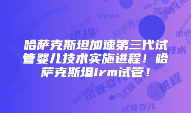 哈萨克斯坦加速第三代试管婴儿技术实施进程！哈萨克斯坦irm试管！