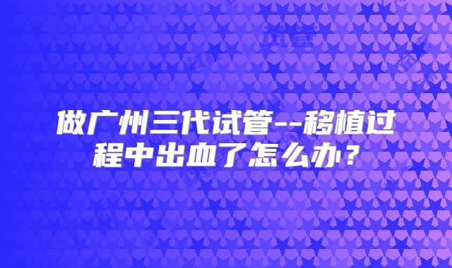 做广州三代试管--移植过程中出血了怎么办?
