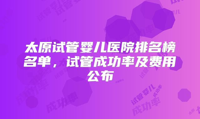 太原试管婴儿医院排名榜名单，试管成功率及费用公布