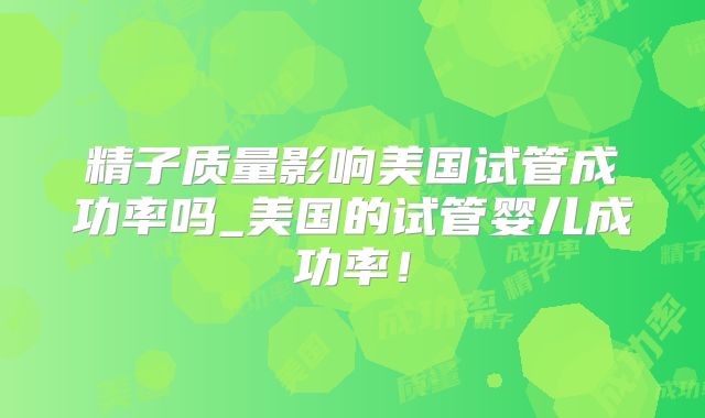 精子质量影响美国试管成功率吗_美国的试管婴儿成功率！