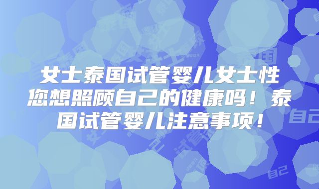 女士泰国试管婴儿女士性您想照顾自己的健康吗！泰国试管婴儿注意事项！