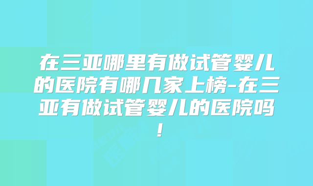 在三亚哪里有做试管婴儿的医院有哪几家上榜-在三亚有做试管婴儿的医院吗!