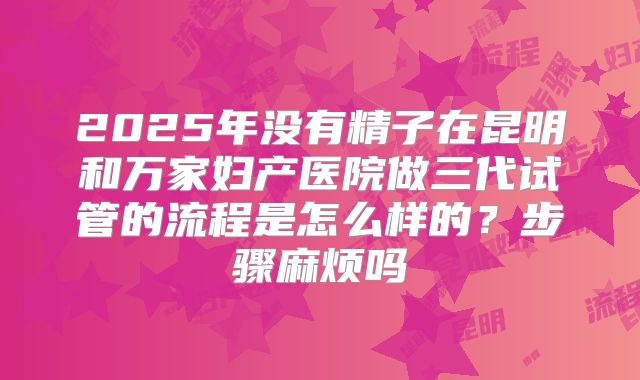 2025年没有精子在昆明和万家妇产医院做三代试管的流程是怎么样的？步骤麻烦吗