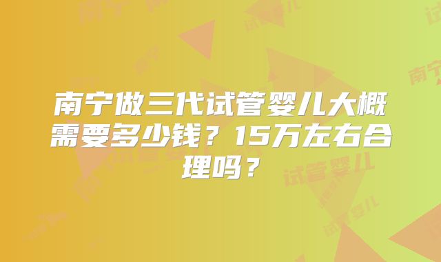 南宁做三代试管婴儿大概需要多少钱？15万左右合理吗？