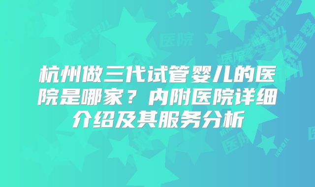 杭州做三代试管婴儿的医院是哪家？内附医院详细介绍及其服务分析