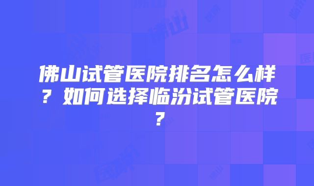 佛山试管医院排名怎么样?如何选择临汾试管医院?