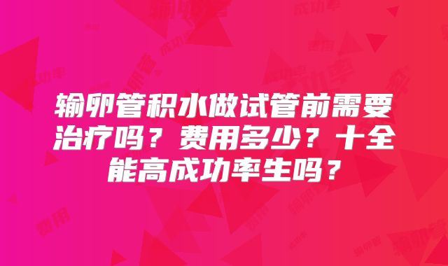 输卵管积水做试管前需要治疗吗？费用多少？十全能高成功率生吗？