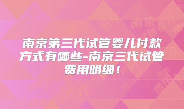 南京第三代试管婴儿付款方式有哪些-南京三代试管费用明细！