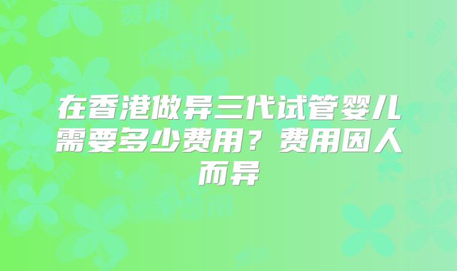 在香港做异三代试管婴儿需要多少费用?费用因人而异